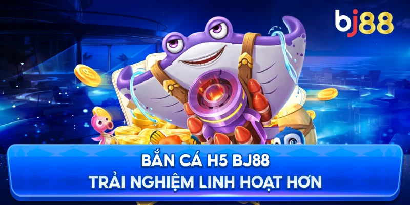 Bắn cá H5 đổi thưởng BJ88 trải nghiệm linh hoạt hơn